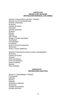 CAPITULO III
                            ESCUELA DEL SOLDADO
                      INSTRUCCIÓN INDIVIDUAL CON ARMAS

Sección A. Movimientos a pie firme. Finalidad.
Posición con el arma descansada.
Posición a discreción.
Al hombro.
Cambio de hombro.
Presenten.
Atención presenten.
Al pecho.
Revista.
Saludos .
Alto y frente.
Alargar o acortar el portafusil.
Al portafusil.
A la bandolera.
En balanza.
Armar y envainar la bayoneta..
Descansen.
Armar y romper pabellones.

Sección B. Movimientos sobre la marcha. Generalidades.
Al hombro.
Cambio de hombro.
Al pecho.
Arma al portafusil..
Arma a la bandolera.
Arma en balanza.
Saludos .
Paso redoblado.

                                 CAPITULO IV
                             INSTRUCCIÓN COLECTIVA

Sección A. Generalidades. Finalidad.
Formaciones.
Intervalo.
Reunión.
Retirada..
Alineación y cobertura.
Numerarse.
Cambios de formación.
Cambios de frente.


                                          166
 
