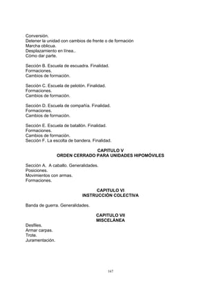 Conversión.
Detener la unidad con cambios de frente o de formación
Marcha oblicua.
Desplazamiento en línea..
Cómo dar parte.

Sección B. Escuela de escuadra. Finalidad.
Formaciones.
Cambios de formación.

Sección C. Escuela de pelotón. Finalidad.
Formaciones.
Cambios de formación.

Sección D. Escuela de compañía. Finalidad.
Formaciones.
Cambios de formación.

Sección E. Escuela de batallón. Finalidad.
Formaciones.
Cambios de formación.
Sección F. La escolta de bandera. Finalidad.

                               CAPITULO V
                 ORDEN CERRADO PARA UNIDADES HIPOMÓVILES

Sección A. A caballo. Generalidades.
Posiciones.
Movimientos con armas.
Formaciones.

                                  CAPITULO VI
                             INSTRUCCIÓN COLECTIVA

Banda de guerra. Generalidades.

                                    CAPITULO VII
                                    MISCELÁNEA
Desfiles.
Armar carpas.
Trote.
Juramentación.




                                            167
 