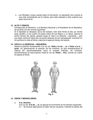 e. Los Oficiales y tropa cuando estén en formación, no saludarán sino cuando el
        que esté comandando así lo ordene, pero éste saludará a todo superior que
        pase cerca de él.


13. ALTO Y FRENTE.
    Corresponde al Santísimo, a la Bandera Nacional y al Presidente de la República,
    de acuerdo con las normas siguientes:
    Si la dignidad se desplaza cerca del soldado, éste dará frente al sitio por donde
    pasa aquélla y a los cuatro (4) pasos antes de que llegue a, su altura, ejecuta el
    primer tiempo del saludo, girando luego la vista a la derecha —izquierda—, giro
    que debe continuar hasta dos (2) pasos después de ser sobrepasado, momento en
    el cual lleva la vista al frente y ejecuta el segundo tiempo del saludo.

14. VISTA A LA DERECHA —IZQUIERDA.
    Desde la posición fundamental a la voz de: Vista a la de ... re o Vista a la iz ...
    quier, sin descomponer la posición de los hombros, se gira enérgicamente la
    cabeza 45º aproximadamente hacia el costado indicado, sin inclinarla,
    permaneciendo en esta posición hasta la voz de: Vistal ... fren, cuando se vuelve
    la cabeza al frente.




                                               Fig. 5

15. GIROS Y MEDIOS GIROS.

    a.   A la. derecha.
         A la voz de: A la de ... re, se ejecuta el movimiento en los tiempos siguientes:
         (1) Se levanta ligeramente el talón del pie izquierdo, mientras la planta del


                                          17
 