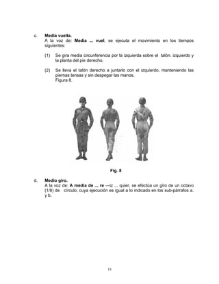 c.   Media vuelta.
     A la voz de: Media ... vuel, se ejecuta el movimiento en los tiempos
     siguientes:

     (1)   Se gira media circunferencia por la izquierda sobre el talón. izquierdo y
           la planta del pie derecho.

     (2)   Se lleva el talón derecho a juntarlo con el izquierdo, manteniendo las
           piernas tensas y sin despegar las manos.
           Figura 8.




                                       Fig. 8

d.   Medio giro.
     A la voz de: A media de ... re —iz ... quier, se efectúa un giro de un octavo
     (1/8) de círculo, cuya ejecución es igual a lo indicado en los sub-párrafos a.
     y b.




                                      19
 