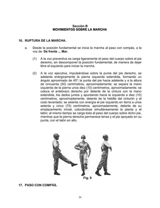 Sección B
                      MOVIIMIIENTOS SOBRE LA MARCHA
                      MOV M ENTOS SOBRE LA MARCHA


16. RUPTURA DE LA MARCHA.

   a.   Desde la posición fundamental se inicia la marcha al paso con compás, a la
        voz de: De frente ... Mar.

        (1)   A la voz preventiva se carga ligeramente el peso del cuerpo sobre el pie
              derecho, sin descomponer la posición fundamental, de manera de dejar
              libre el izquierdo para iniciar la marcha.

        (2)   A la voz ejecutiva, impulsándose sobre la punta del pie derecho, se
              adelanta enérgicamente la pierna izquierda extendida, formando un
              ángulo aproximado de 45º; la punta del pie hacia adelante y a la altura
              de cincuenta (50) centímetros, aproximadamente; se separa la mano
              izquierda de la pierna unos diez (10) centímetros, aproximadamente; se
              coloca el antebrazo derecho por delante de la cintura con la mano
              extendida, los dedos juntos y apuntando hacia la izquierda a diez (10)
              centímetros, aproximadamente, delante de la hebilla del cinturón y el
              codo levantado; se asienta con energía el pie izquierdo en tierra a unos
              setenta y cinco (75) centímetros, aproximadamente, delante de su
              emplazamiento inicial, colocándose simultáneamente la planta y el
              talón; al mismo tiempo se carga todo el peso del cuerpo sobre dicho pie,
              mientras que la pierna derecha permanece tensa y el pie apoyado en su
              punta, con el talón en alto.




                                              Fig. 9

17. PASO CON COMPÁS.


                                         20
 