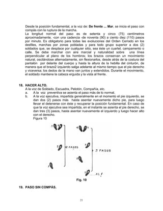 Desde la posición fundamental, a la voz de: De frente ... Mar, se inicia el paso con
    compás con la ruptura de la marcha.
    La longitud normal del paso es de setenta y cinco (75) centímetros
    aproximadamente, -con una cadencia -de noventa (90) a ciento diez (110) pasos
    por minuto. Es obligatorio para todas las evoluciones del Orden Cerrado en los
    desfiles, marchas por zonas pobladas y para todo grupo superior a dos (2)
    soldados que, se desplace por cualquier sitio, sea éste un cuartel, campamento o
    calle. Se debe marchar con aire marcial y naturalidad sobre               una línea
    perpendicular al plano de los hombros; los brazos conservan un movimiento
    natural, oscilándose alternadamente, sin flexionarlos, desde atrás de la costura del
    pantalón por delante del cuerpo y hasta la altura de la hebilla del cinturón, de
    manera que el brazo2 izquierdo salga adelante al mismo tiempo que el pie derecho
    y viceversa; los dedos de la mano van juntos y extendidos. Durante el movimiento,
    el soldado mantiene la cabeza erguida y la vista al frente.


18. HACER ALTO.
    A la voz de Soldado, Escuadra, Pelotón, Compañía, etc.
    a.    A la voz preventiva se asienta el paso más de lo normal.
    b.    A la voz ejecutiva, impartida generalmente en el momento el pie izquierdo, se
          dan dos (2) pasos más hasta asentar nuevamente dicho pie, para luego
          llevar el detenerse con éste y recuperar la posición fundamental. En caso de
          que la voz ejecutiva sea impartida, en el instante se asienta el pie derecho, se
          dan tres (3) pasos, hasta asentar nuevamente el izquierdo y luego hacer alto
          con el derecho.
          Figura 10




                                         Fig. 10

19. PASO SIN COMPÁS.


                                            21
 