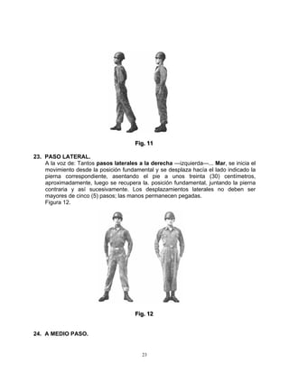 Fiig.. 11
                                      F g 11

23. PASO LATERAL.
    A la voz de: Tantos pasos laterales a la derecha —izquierda—... Mar, se inicia el
    movimiento desde la posición fundamental y se desplaza hacía el lado indicado la
    pierna correspondiente, asentando el pie a unos treinta (30) centímetros,
    aproximadamente, luego se recupera la. posición fundamental, juntando la pierna
    contraria y así sucesivamente. Los desplazamientos laterales no deben ser
    mayores de cinco (5) pasos; las manos permanecen pegadas.
    Figura 12.




                                      Fiig.. 12
                                      F g 12


24. A MEDIO PASO.


                                         23
 