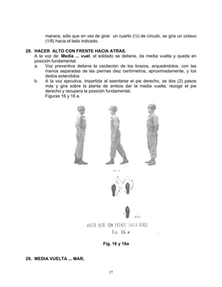 manera, sólo que en vez de girar un cuarto (¼) de círculo, se gira un octavo
         (1/8) hacia el lado indicado.

28. HACER ALTO CON FRENTE HACIA ATRAS.
    A la voz de: Media ... vuel, el soldado se detiene, da media vuelta y queda en
    posición fundamental.
    a.    Voz preventiva detiene la oscilación de los brazos, arqueándolos, con las
          manos separadas de las piernas diez centímetros, aproximadamente, y los
          dedos extendidos
    b.    A la voz ejecutiva, impartida al asentarse el pie derecho, se dos (2) pasos
          más y gira sobre la planta de ambos dar la media vuelta, recoge el pie
          derecho y recupera la posición fundamental.
          Figuras 16 y 16 a.




                                      Fig. 16 y 16a


29. MEDIA VUELTA ... MAR.


                                         27
 