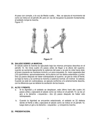 Al paso con compás, a la voz de Media vuelta ... Mar, se ejecuta el movimiento tal
    como se indica en el párrafo 28, pero en vez de recuperar la posición fundamental,
    el soldado rompe la marcha.
    Figura 17.




                                      Figura 17

30. SALUDO SOBRE LA MARCHA.
    El saludo sobre la marcha es ejecutado bajo los mismos principios descritos en el
    párrafo 12. Se inicia cuatro (4) pasos antes de llegar a la altura del superior,
    cuando se aumenta ligeramente la cadencia del paso y se gira la vista hacia éste;
    el brazo izquierdo se mantiene inmóvil y un poco arqueado, la mano separada diez
    (10) centímetros, aproximadamente, de la pierna con los dedos extendidos y juntos.
    Dos (2) pasos después de haber sobrepasado al superior, se gira la vista al frente,
    se baja la mano y se continúa la marcha a cadencia normal, sin inclinar la cabeza.
    Cuando se está sin cubrecabeza, se ejecuta conforme a lo anteriormente descrito,
    con la diferencia que se detiene la oscilación de los brazos.

31. ALTO Y FRENTE.
    a.  Si la dignidad y el soldado se desplazan, este último hará alto cuatro (4)
        pasos antes y ejecutará el saludo como se indica en el párrafo 13; se da un
        giro a la derecha —izquierda— dos (2) pasos después de haber sido
        sobrepasado.

     b.   Cuando la dignidad se encuentre estacionada, el soldado se 22 detiene
          dando el frente a ella y ejecutará el saludo como se indica en el párrafo 12,
          luego dará un giro a la derecha —izquierda— y romperá la marcha.


32. PRESENTACION.


                                          28
 
