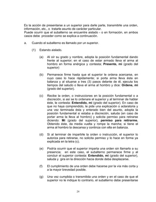 Es la acción de presentarse a un superior para darle parte, transmitirle una orden,
información, etc., o tratarle asunto de carácter particular.
Puede ocurrir que el subalterno se encuentre aislado - o en formación, en ambos
casos debe proceder como se explica a continuación.

a.   Cuando el subalterno es llamado por un superior.

     (1)   Estando aislado.

           (a)   Al oír su grado y nombre, adopta la posición fundamental dando
                 frente al superior; en el caso de estar armado lleva el arma al
                 hombro en forma enérgica y contesta; Presente, mi (grado del
                 superior)

           (b)   Permanece firme hasta que el superior le ordena acercarse, en
                 cuyo caso lo hace rápidamente; si porta arma lleva ésta en
                 balanza y al situarse a tres (3) pasos delante de él, ejecuta los
                 tiempos del saludo o lleva el arma al hombro y dice: Ordene, mi
                 (grado del superior).

           (c)   Recibe la orden, o instrucciones en la posición fundamental o a
                 discreción, si así se lo ordenare el superior y al terminar de hablar
                 éste, le contesta: Entendido, mi (grado del superior). En caso de
                 que no haya comprendido, le pide una explicación o aclaratoria y
                 una vez terminada ésta y enterado bien del asunto, adopta la
                 posición fundamental si estaba a discreción, saluda (en caso de
                 portar arma la lleva al hombro) y solicita permiso para retirarse
                 diciendo: Mi (grado del superior), permiso para retirarme.
                 Obtenido éste, da media vuelta y rompe la marcha; si tiene el
                 arma al hombro la descansa y continúa con ella en balanza.

           (d)   Si al terminar de impartirle la orden o instrucción, el superior lo
                 autoriza para retirarse, no solicita permiso y lo hace en forma ya
                 explicada en la letra (c).

           (e)   Podría ocurrir que el superior imparta una orden sin llamarlo a su
                 presencia; en este caso, el subalterno permanece firme y al
                 concluir el superior contesta: Entendido, mi (grado del superior),
                 saluda y gira en la dirección hacia donde deba desplazarse.

           (f)   El cumplimiento de una orden debe hacerse por la vía más corta y
                 a la mayor brevedad posible.

           (g)   Una vez cumplida o transmitida una orden y en el caso de que el
                 superior no le indique lo contrario, el subalterno debe presentarse


                                       29
 