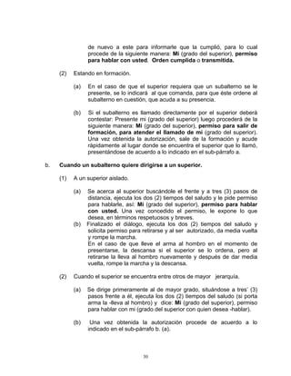 de nuevo a este para informarle que la cumplió, para lo cual
                 procede de la siguiente manera: Mi (grado del superior), permiso
                 para hablar con usted. Orden cumplida o transmitida.

     (2)   Estando en formación.

           (a)   En el caso de que el superior requiera que un subalterno se le
                 presente, se lo indicará al que comanda, para que éste ordene al
                 subalterno en cuestión, que acuda a su presencia.

           (b)   Si el subalterno es llamado directamente por el superior deberá
                 contestar: Presente mi (grado del superior) luego procederá de la
                 siguiente manera: Mi (grado del superior), permiso para salir de
                 formación, para atender el llamado de mi (grado del superior).
                 Una vez obtenida la autorización, sale de la formación y acude
                 rápidamente al lugar donde se encuentra el superior que lo llamó,
                 presentándose de acuerdo a lo indicado en el sub-párrafo a.

b.   Cuando un subalterno quiere dirigirse a un superior.

     (1)   A un superior aislado.

           (a)   Se acerca al superior buscándole el frente y a tres (3) pasos de
                 distancia, ejecuta los dos (2) tiempos del saludo y le pide permiso
                 para hablarle, así: Mi (grado del superior), permiso para hablar
                 con usted. Una vez concedido el permiso, le expone lo que
                 desea, en términos respetuosos y breves.
           (b)   Finalizado el diálogo, ejecuta los dos (2) tiempos del saludo y
                 solicita permiso para retirarse y al ser autorizado, da media vuelta
                 y rompe la marcha.
                 En el caso de que lleve el arma al hombro en el momento de
                 presentarse, la descansa si el superior se lo ordena, pero al
                 retirarse la lleva al hombro nuevamente y después de dar media
                 vuelta, rompe la marcha y la descansa.

     (2)   Cuando el superior se encuentra entre otros de mayor jerarquía.

           (a)   Se dirige primeramente al de mayor grado, situándose a tres’ (3)
                 pasos frente a él, ejecuta los dos (2) tiempos del saludo (si porta
                 arma la -lleva al hombro) y dice: Mi (grado del superior), permiso
                 para hablar con mi (grado del superior con quien desea -hablar).

           (b)    Una vez obtenida la autorización procede de acuerdo a lo
                 indicado en el sub-párrafo b. (a).



                                       30
 