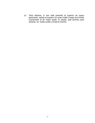 (c)    Para retirarse, sí aún está presente el superior de mayor
      graduación, saluda al superior con quien habló y luego da el frente
      nuevamente al de mayor grado, lo saluda, pide permiso para
      retirarse, da media vuelta y rompe la marcha.




                           31
 