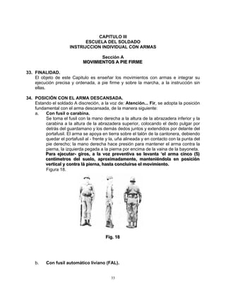 CAPITULO III
                              ESCUELA DEL SOLDADO
                       INSTRIJCCION INDIVIDUAL CON ARMAS

                                       Sección A
                              MOVIIMIIENTOS A PIIE FIIRME
                              MOV M ENTOS A P E F RME

33. FINALIDAD.
    El objeto de este Capitulo es enseñar los movimientos con armas e integrar su
    ejecución precisa y ordenada, a pie firme y sobre la marcha, a la instrucción sin
    ellas.

34. POSICIÓN CON EL ARMA DESCANSADA.
    Estando el soldado A discreción, a la voz de: Atención... Fir, se adopta la posición
    fundamental con el arma descansada, de la manera siguiente:
    a.   Con fusil o carabina.
         Se toma el fusil con la mano derecha a la altura de la abrazadera inferior y la
         carabina a la altura de la abrazadera superior, colocando el dedo pulgar por
         detrás del guardamano y los demás dedos juntos y extendidos por delante del
         portafusil. El arma se apoya en tierra sobre el talón de la cantonera, debiendo
         quedar el portafusil al - frente y la, uña alineada y en contacto con la punta del
         pie derecho; la mano derecha hace presión para mantener el arma contra la
         pierna, la izquierda pegada a la pierna por encima de la vaina de la bayoneta.
         Para ejjecuttar-- giiros,, a lla voz preventtiiva se llevantta ‘‘ell arma ciinco ((5))
         Para e ecu ar g ros a a voz preven va se evan a e arma c nco 5
         centtíímettros dell suello,, aproxiimadamentte,, mantteniiéndolla en posiiciión
         cen me ros de sue o aprox madamen e man en éndo a en pos c ón
         verttiicall y conttra llá piierna,, hastta conclluiirse ell moviimiientto..
         ver ca y con ra á p erna has a conc u rse e mov m en o
         Figura 18.




                                           Fiig.. 18
                                           F g 18




    b.    Con fusil automático liviano (FAL).


                                              33
 