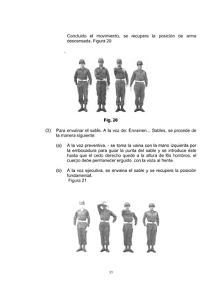 Concluido el movimiento, se recupera la posición de arma
                descansada. Figura 20

            .




                                  Fiig.. 20
                                  F g 20

(3)   Para envainar el sable. A la voz de: Envainen... Sables, se procede de
      la manera siguiente:

      (a)       A la voz preventiva, - se toma la vaina con la mano izquierda por
                la embocadura para guiar la punta del sable y se introduce éste
                hasta que el cedo derecho quede a la altura de l6s hombros; el
                cuerpo debe permanecer erguido, con la vista al frente.

      (b)       A la voz ejecutiva, se envaina el sable y se recupera la posición
                fundamental.
                 Figura 21




                                     35
 
