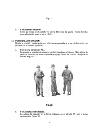 Fig. 21




    e.   Con pistola o revólver.
         Como se indica en el párrafo 10, con la diferencia de que la - mano derecha
         agarra la pistolera por la parte inferior.


35. POSICIÓN A DISCRECIÓN. –
    Desde la posición fundamental con el arma descansada, a la de: A discreción, se
    procede de la manera siguiente:

    a.   Con fusil o carabina y FAL.
         Se adopta la posición de acuerdo con lo indicado en el párrafo 10sin alterar la
         posición del arma; la mano izquierda se apoya detrás del cuerpo, debajo de la
         cintura. Figura 22




                                       Fiig.. 22
                                       F g 22


    b.   Con pistola ametralladora.
         Se adopta la posición en la forma indicada en el párrafo 11, con el arma
         descansada. Figura 23


                                          36
 