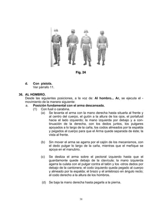 Fiig.. 24
                                        F g 24


    d.    Con pistola.
          Ver párrafo 11.

36. AL HOMBRO.
    Desde las siguientes posiciones, a la voz de: Al hombro... Ar, se ejecuta el -
    movimiento de la manera siguiente:
    a.  Posición fundamental con el arma descansada.
        (1) Con fusil o carabina.
              (a) Se levanta el arma con la mano derecha hasta situarla al frente y
                    al centro del cuerpo, el guión a la altura de los ojos, el portafusil
                    hacia el lado izquierdo; la mano izquierda por debajo y a con-
                    tinuación de la derecha, con los dedos juntos, los pulgares
                    apoyados a lo largo de la caña, los codos alineados por la espalda
                    y pegados al cuerpo para que el Arma quede separada de éste; la
                    vista al frente.

               (b)   Sin mover el arma se agarra por el cajón de los mecanismos, con
                     el dedo pulgar lo largo de la caña, mientras que el meñique se
                     apoya en el manubrio.

               (c)   Se desliza el arma sobre el pectoral izquierdo hasta que el
                     guardamonte quede debajo de la clavícula; la mano izquierda
                     agarra la culata con el pulgar contra el talón y los -otros dedos por
                     debajo de la cantonera; el codo izquierdo queda pegado al cuerpo
                     y alineado por la espalda; el brazo y el antebrazo en ángulo recto;
                     el codo derecho a la altura de los hombros.

                (d) Se baja la mano derecha hasta pegarla a la pierna.




                                           38
 