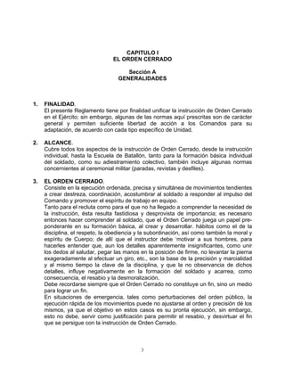 CAPITULO I
                                 EL ORDEN CERRADO

                                      Sección A
                                   GENERALIDADES



1.   FINALIDAD.
     El presente Reglamento tiene por finalidad unificar la instrucción de Orden Cerrado
     en el Ejército; sin embargo, algunas de las normas aquí prescritas son de carácter
     general y permiten suficiente libertad de acción a los Comandos para su
     adaptación, de acuerdo con cada tipo específico de Unidad.

2.   ALCANCE.
     Cubre todos los aspectos de la instrucción de Orden Cerrado, desde la instrucción
     individual, hasta la Escuela de Batallón, tanto para la formación básica individual
     del soldado, como su adiestramiento colectivo, también incluye algunas normas
     concernientes al ceremonial militar (paradas, revistas y desfiles).

3.   EL ORDEN CERRADO.
     Consiste en la ejecución ordenada, precisa y simultánea de movimientos tendientes
     a crear destreza, coordinación, acostumbrar al soldado a responder al impulso del
     Comando y promover el espíritu de trabajo en equipo.
     Tanto para el recluta como para el que no ha llegado a comprender la necesidad de
     la instrucción, ésta resulta fastidiosa y desprovista de importancia; es necesario
     entonces hacer comprender al soldado, que el Orden Cerrado juega un papel pre-
     ponderante en su formación básica, al crear y desarrollar. hábitos como el de la
     disciplina, el respeto, la obediencia y la subordinación, así como también la moral y
     espíritu de Cuerpo; de allí que el instructor debe ‘motivar a sus hombres, para
     hacerles entender que, aun los detalles aparentemente insignificantes, como unir
     los dedos al saludar, pegar las manos en la posición de firme, no levantar la pierna
     exageradamente al efectuar un giro, etc., son la base de la precisión y marcialidad
     y al mismo tiempo la clave de la disciplina, y que la no observancia de dichos
     detalles, influye negativamente en la formación del soldado y acarrea, como
     consecuencia, el resabio y la desmoralización.
     Debe recordarse siempre que el Orden Cerrado no constituye un fin, sino un medio
     para lograr un fin.
     En situaciones de emergencia, tales como perturbaciones del orden público, la
     ejecución rápida de los movimientos puede no ajustarse al orden y precisión dé los
     mismos, ya que el objetivo en estos casos es su pronta ejecución, sin embargo,
     esto no debe, servir como justificación para permitir el resabio, y desvirtuar el fin
     que se persigue con la instrucción de Orden Cerrado.



                                            3
 
