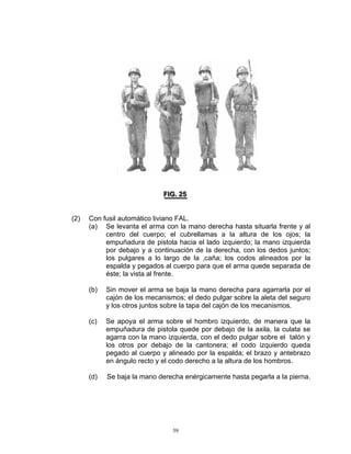 FIIG.. 25
                              F G 25


(2)   Con fusil automático liviano FAL.
      (a) Se levanta el arma con la mano derecha hasta situarla frente y al
           centro del cuerpo; el cubrellamas a la altura de los ojos; la
           empuñadura de pistola hacia el lado izquierdo; la mano izquierda
           por debajo y a continuación de la derecha, con los dedos juntos;
           los pulgares a lo largo de la ,caña; los codos alineados por la
           espalda y pegados al cuerpo para que el arma quede separada de
           éste; la vista al frente.

      (b)   Sin mover el arma se baja la mano derecha para agarrarla por el
            cajón de los mecanismos; el dedo pulgar sobre la aleta del seguro
            y los otros juntos sobre la tapa del cajón de los mecanismos.

      (c)   Se apoya el arma sobre el hombro izquierdo, de manera que la
            empuñadura de pistola quede por debajo de la axila, la culata se
            agarra con la mano izquierda, con el dedo pulgar sobre el talón y
            los otros por debajo de la cantonera; el codo izquierdo queda
            pegado al cuerpo y alineado por la espalda; el brazo y antebrazo
            en ángulo recto y el codo derecho a la altura de los hombros.

      (d)   Se baja la mano derecha enérgicamente hasta pegarla a la pierna.




                                 39
 