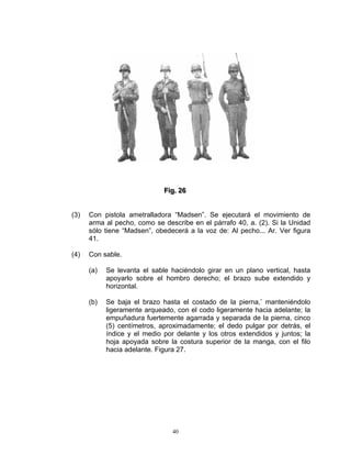 Fiig.. 26
                              F g 26


(3)   Con pistola ametralladora “Madsen”. Se ejecutará el movimiento de
      arma al pecho, como se describe en el párrafo 40, a. (2). Si la Unidad
      sólo tiene “Madsen”, obedecerá a la voz de: Al pecho... Ar. Ver figura
      41.

(4)   Con sable.

      (a)   Se levanta el sable haciéndolo girar en un plano vertical, hasta
            apoyarlo sobre el hombro derecho; el brazo sube extendido y
            horizontal.

      (b)   Se baja el brazo hasta el costado de la pierna,’ manteniéndolo
            ligeramente arqueado, con el codo ligeramente hacia adelante; la
            empuñadura fuertemente agarrada y separada de la pierna, cinco
            (5) centímetros, aproximadamente; el dedo pulgar por detrás, el
            índice y el medio por delante y los otros extendidos y juntos; la
            hoja apoyada sobre la costura superior de la manga, con el filo
            hacia adelante. Figura 27.




                                 40
 