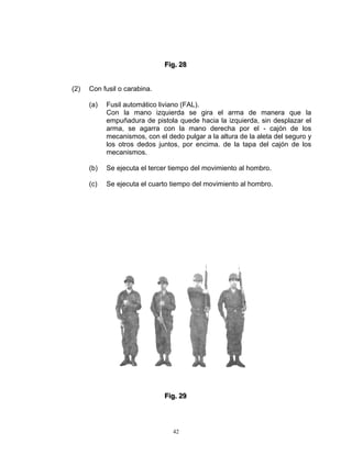 Fiig.. 28
                              F g 28


(2)   Con fusil o carabina.

      (a)   Fusil automático liviano (FAL).
            Con la mano izquierda se gira el arma de manera que la
            empuñadura de pistola quede hacia la izquierda, sin desplazar el
            arma, se agarra con la mano derecha por el - cajón de los
            mecanismos, con el dedo pulgar a la altura de la aleta del seguro y
            los otros dedos juntos, por encima. de la tapa del cajón de los
            mecanismos.

      (b)   Se ejecuta el tercer tiempo del movimiento al hombro.

      (c)   Se ejecuta el cuarto tiempo del movimiento al hombro.




                              Fiig.. 29
                              F g 29




                                 42
 