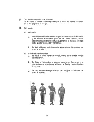 (3)   Con pistola ametralladora “Madsen”.
      Se desplaza el arma hacia la izquierda y a la altura del pecho, teniendo
      los codos pegados al cuerpo.

(4)   Con sable.

      (a)   Oficiales.

            1   Con movimiento simultáneo se gira el sable hacía la izquierda
                y se levanta haciéndolo girar en un plano vertical, hasta
                apoyar la hoja sobre la costura superior de la manga; el brazo
                debe quedar extendido y horizontal.

            2   Se baja el brazo enérgicamente, para adoptar la posición de
                arma al hombro.

      (b)   Alféreces y Suboficiales.
            1 Se lleva el sable frente al cuerpo, como en el primer tiempo
                 del Presenten. -

            2   Se lleva la hoja sobre la costura superior de la manga y al
                mismo tiempo se extiende el brazo al frente, manteniéndolo
                horizontal.

            3   Se baja el brazo enérgicamente, para adoptar la posición de
                arma al hombro.




                                 43
 