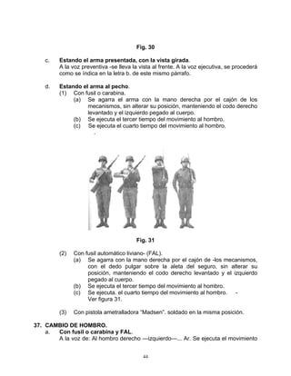 Fig. 30

    c.   Estando el arma presentada, con la vista girada.
         A la voz preventiva -se lleva la vista al frente. A la voz ejecutiva, se procederá
         como se índica en la letra b. de este mismo párrafo.

    d.   Estando el arma al pecho.
         (1) Con fusil o carabina.
              (a) Se agarra el arma con la mano derecha por el cajón de los
                   mecanismos, sin alterar su posición, manteniendo el codo derecho
                   levantado y el izquierdo pegado al cuerpo.
              (b) Se ejecuta el tercer tiempo del movimiento al hombro.
              (c) Se ejecuta el cuarto tiempo del movimiento al hombro.
                      .




                                        Fig. 31

         (2)   Con fusil automático liviano- (FAL).
               (a) Se agarra con la mano derecha por el cajón de -los mecanismos,
                    con el dedo pulgar sobre la aleta del seguro, sin alterar su
                    posición, manteniendo el codo derecho levantado y el izquierdo
                    pegado al cuerpo.
               (b) Se ejecuta el tercer tiempo del movimiento al hombro.
               (c) Se ejecuta. el cuarto tiempo del movimiento al hombro. -
                    Ver figura 31.

         (3)   Con pistola ametralladora “Madsen”. soldado en la misma posición.

37. CAMBIO DE HOMBRO.
    a. Con fusil o carabina y FAL.
       A la voz de: Al hombro derecho —izquierdo—... Ar. Se ejecuta el movimiento


                                           44
 