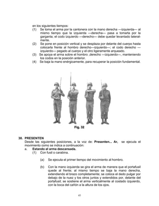 en los siguientes tiempos:
         (1) Se toma el arma por la cantonera con la mano derecha —izquierda— al
               mismo tiempo que la izquierda —derecha— pasa a tomarla por la
               garganta; el codo izquierdo —derecho--- debe quedar levantado lateral-
               mente.
         (2) Se pone en posición vertical y se desplaza por delante del cuerpo hasta
               colocarla frente al hombro derecho—izquierdo—; el codo derecho —
               izquierdo— pegado al cuerpo y el otro ligeramente arqueado.
         (3) Se apoya el arma sobre el hombro ,derecho —izquierdo—, manteniendo
               los codos en la posición anterior.
         (4) Se baja la mano enérgicamente, para recuperar la posición fundamental.




                                      Fiig.. 32
                                      F g 32


38. PRESENTEN
    Desde las siguientes posiciones, a la voz de: Presenten... Ar,       se ejecuta el
    movimiento como se indica a continuación:
    a.  Estando el arma descansada.
        (1) Con fusil o carabina.

              (a)   Se ejecuta el primer tiempo del movimiento al hombro.

              (b)   Con la mano izquierda se gira el arma de manera que el portafusil
                    quede al frente; al mismo tiempo se baja la mano derecha,
                    extendiendo el brazo completamente; se coloca el dedo pulgar por
                    debajo de la nuez y los otros juntos y extendidos por. delante del
                    portafusil; se sostiene el arma verticalmente al costado izquierdo,
                    con la boca del cañón a la altura de los ojos.


                                         45
 