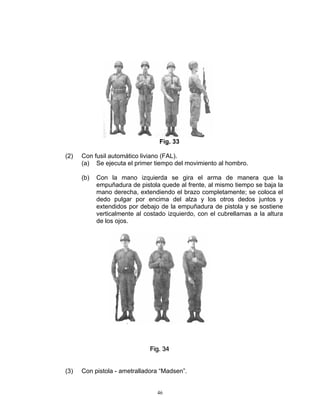 Fig. 33

(2)   Con fusil automático liviano (FAL).
      (a) Se ejecuta el primer tiempo del movimiento al hombro.

      (b)   Con la mano izquierda se gira el arma de manera que la
            empuñadura de pistola quede al frente, al mismo tiempo se baja la
            mano derecha, extendiendo el brazo completamente; se coloca el
            dedo pulgar por encima del alza y los otros dedos juntos y
            extendidos por debajo de la empuñadura de pistola y se sostiene
            verticalmente al costado izquierdo, con el cubrellamas a la altura
            de los ojos.




                              Fiig.. 34
                              F g 34


(3)   Con pistola - ametralladora “Madsen”.


                                 46
 