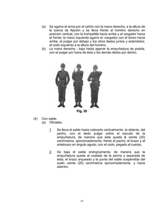 (a)   Se agarra el arma por el cañón con la mano derecha, a la altura de
            la tuerca de fijación y se lleva frente al hombro derecho en
            posición vertical, con la trompetilla hacia arriba y el cargador hacia
            el frente; la mano izquierda agarra el -cargador con el dorso hacia
            arriba, el pulgar por debajo y los otros dedos juntos y extendidos;
            el codo izquierdo a la altura del hombro.
      (b)   La mano derecha - baja hasta agarrar la empuñadura de pistola,
            con el pulgar por fuera de ésta y los demás dedos por dentro.




                               Fiig.. 35
                               F g 35

(4)   Con sable.
      (a) Oficiales.

            1    Se lleva el sable hasta colocarlo verticalmente. te delante, del
                 pecho, con el dedo pulgar sobre el escudo de la
                 empuñadura, de manera que éste quede & veinte (20)
                 centímetros, aproximadamente, frente al pecho; el brazo y el
                 antebrazo en ángulo agudo, con el codo. pegado al cuerpo.

            2    Se baja el sable enérgicamente, de manera que la
                 empuñadura quede al costado de la pierna y separada de
                 ésta; el brazo arqueado y la punta del sable suspendida del
                 suelo veinte (20) centímetros aproximadamente, y hacia
                 adentro.




                                  47
 