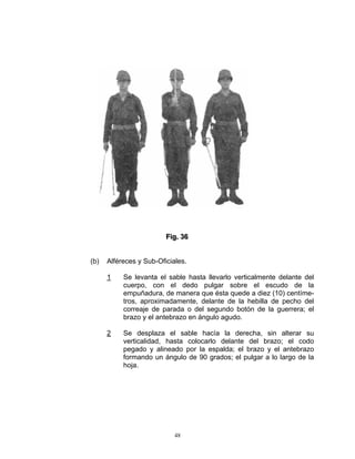 Fiig.. 36
                         F g 36


(b)   Alféreces y Sub-Oficiales.

      1    Se levanta el sable hasta llevarlo verticalmente delante del
           cuerpo, con el dedo pulgar sobre el escudo de la
           empuñadura, de manera que ésta quede a diez (10) centíme-
           tros, aproximadamente, delante de la hebilla de pecho del
           correaje de parada o del segundo botón de la guerrera; el
           brazo y el antebrazo en ángulo agudo.

      2    Se desplaza el sable hacía la derecha, sin alterar su
           verticalidad, hasta colocarlo delante del brazo; el codo
           pegado y alineado por la espalda; el brazo y el antebrazo
           formando un ángulo de 90 grados; el pulgar a lo largo de la
           hoja.




                            48
 