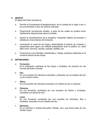 4.   OBJETO.
     El objeto del Orden Cerrado es:

     a.   Permitir al Comandante el desplazamiento. de su Unidad de un lugar a otro, o
          de una formación a otra, de manera ordenada.

     b.   Proporcionar formaciones simples, a partir de las cuales se puedan tomar
          rápidamente disposiciones para el combate.

     c.   Ayudar al robustecimiento de la disciplina, incluyendo hábitos de precisión y
          obediencia a las órdenes del Comando.

     d.   Incrementar la moral de las tropas, desarrollando el espíritu de cohesión y
          prepararlas para lograr una brillante presentación ante el público, en actos
          tales como: honores, revistas, paradas, desfiles, etc.

     e.   Proporcionar a loa Oficiales, Suboficiales y. Clases, prácticas cotidianas en el
          comando directo de las tropas.

5.   DEFINICIONES.

     a.   Formación.
          Es la colocación ordenada de las tropas o Unidades, de acuerdo con las
          normas del Orden Cerrado.

     b.   Fila.
          Es una sucesión de individuos colocados y alineados uno al costado del otro
          y con el mismo frente.

     c.   Hilera.
          Es una sucesión de individuos colocados uno detrás de otro y cubiertos.

     d.   Columna.
          Es una formación constituida por una sucesión de hileras o Unidades,
          colocadas una detrás de otra.

     e.   Línea.
          Es una formación constituida por una sucesión de individuos, filas o
          Unidades, colocados uno al costado del otro.

     f.   Elemento.
          Es un individuo o Unidad (Escuadra, Pelotón, etc.), que forma parte de una
          Unidad mayor.



                                            4
 