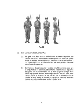 Fiig.. 38
                              F g 38


(2)   Con fusil automático liviano (FAL).

      (a)   Se gira y se baja el fusil extendiendo el brazo izquierdo por
            delante del muslo, de manera que la empuñadura de armar quede
            sobre el pectoral y la empuñadura dé pisto1a hacia la izquierda y
            por debajo del brazo, al mismo tiempo que se agarra con la mano
            derecha por la garganta.

      (b)   Con la mano derecha se gira y se baja simultáneamente, para que
            la empuñadura de pistola quede al frente y con la mano izquierda
            se agarra por el guardamano, con el dedo pulgar a lo largo de la
            caña; el pulgar de la mano derecha por encima del alza y los otros
            dedos juntos y extendidos por debajo de la empuñadura de
            pistola; al arma queda al costado izquierdo del cuerpo y separada
            de éste, con el cubrellamas a la altura de los ojos.




                                 50
 