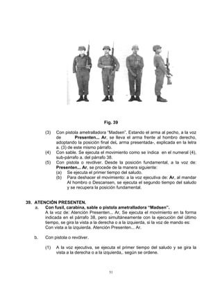 Fig. 39

         (3)   Con pistola ametralladora “Madsen”. Estando el arma al pecho, a la voz
               de         Presenten... Ar, se lleva el arma frente al hombro derecho,
               adoptando la posición final deL arma presentada-, explicada en la letra
               a. (3) de este mismo párrafo.
         (4)   Con sable. Se ejecuta el movimiento como se índica en el numeral (4),
               sub-párrafo a. del párrafo 38.
         (5)   Con pistola o revólver. Desde la posición fundamental, a la voz de:
               Presenten... Ar, se procede de la manera siguiente:
               (a) Se ejecuta el primer tiempo del saludo.
               (b) Para deshacer el movimiento: a la voz ejecutiva de: Ar, al mandar
                      Al hombro o Descansen, se ejecuta el segundo tiempo del saludo
                      y se recupera la posición fundamental.


39. ATENCIÓN PRESENTEN.
    a.  Con fusil, carabina, sable o pistola ametralladora “Madsen”.
        A la voz de: Atención Presenten... Ar, Se ejecuta el movimiento en la forma
        indicada en el párrafo 38, pero simultáneamente con la ejecución del último
        tiempo, se gira la vista a la derecha o a la izquierda, si la voz de mando es:
        Con vista a la izquierda. Atención Presenten... Ar.

    b.   Con pistola o revólver.

         (1)   A la voz ejecutiva, se ejecuta el primer tiempo del saludo y se gira la
               vista a la derecha o a la izquierda,. según se ordene.



                                          51
 