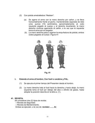 (2)   Con pistola ametralladora “Madsen”.

                (a) Se agarra el arma con la mano derecha por cañon, y se lleva
                    horizontalmente frente al pecho, manteniéndola separada de éste
                    unos .quince (15) centímetros, aproximadamente; el. codo
                    izquierdo pegado al cuerpo y el derecho levantando; la mano
                    derecha continúa agarrando el cañón, a la vez que la izquierda
                    toma el arma por el cargador.
                (b) La mano derecha pasa a agarrar la empuñadura de pistola; ambos
                    codos pegados al cuerpo .Figura 41




                                         Fig. 41


    b.    Estando el arma al hombro. Con fusil o carabina y FAL.

          (1)   Se ejecuta el primer tiempo del Presenten desde el hombro.

          (2)   La mano derecha hala el fusil hacia la derecha y hacia abajo, la mano
                izquierda toma el fusil por debajo del alza o cilindro de gases, hasta
                adoptar la posición descrita en la letra a. (1).


41. REVISTA.
    Sé consideran dos (2) tipos de revista:
     —Revista de Seguridad.
     —Revista de Mantenimiento.
     Ambas se ejecutan. a la voz de: revisten ....... Ar.




                                            53
 