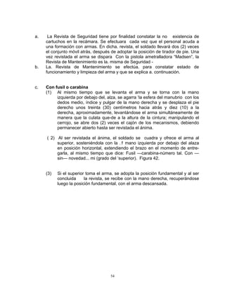 a.    La Revista de Seguridad tiene por finalidad constatar la no existencia de
     cartuchos en la recámara. Se efectuara cada vez que el personal acuda a
     una formación con armas. En dicha. revista, el soldado llevará dos (2) veces
     el conjunto móvil atrás, después de adoptar la posición de tirador de pie. Una
     vez revistada el arma se dispara Con la pistola ametralladora “Madsen”, la
     Revista de Mantenimiento es la. misma de Seguridad -
b.   La. Revista de Mantenimiento se efectúa. para constatar estado de
     funcionamiento y limpieza del arma y que se explica a. continuación.


c.   Con fusil o carabina
     (1) Al mismo tiempo que se levanta el arma y se torna con la mano
          izquierda por debajo del, alza, se agarra ‘la esfera del manubrio con los
          dedos medio, índice y pulgar de la mano derecha y se desplaza el pie
          derecho unos treinta (30) centímetros hacia atrás y diez (10) a la
          derecha, aproximadamente, levantándose el arma simultáneamente de
          manera que la culata que-de a la altura de la cintura; manipulando el
          cerrojo, se abre dos (2) veces el cajón de los mecanismos, debiendo
          permanecer abierto hasta ser revistada el ánima.

     ( 2) Al ser revistada el ánima, el soldado se cuadra y ofrece el arma al
          superior, sosteniéndola con la .1 mano izquierda por debajo del alaza
          en posición horizontal, extendiendo el brazo en el momento de entre-
          garla, al mismo tiempo que dice: Fusil —carabina-número tal. Con —
          sin— novedad... mi (grado del ‘superior). Figura 42.


     (3)   Si el superior toma el arma, se adopta la posición fundamental y al ser
           concluida     la revista, se recibe con la mano derecha, recuperándose
           luego la posición fundamental, con el arma descansada.




                                     54
 