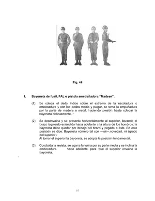 Fig. 44



    f.   Bayoneta de fusil, FAL o pistola ametralladora “Madsen”.

         (1)   Se coloca el dedo índice sobre el extremo de la escotadura o
               embocadura y con loe dedos medio y pulgar, se toma la empuñadura
               por la parte de madera o metal, haciendo presión hasta colocar la
               bayoneta oblicuamente. ~

         (2)   Se desenvaina y se presenta horizontalmente al superior, llevando el
               brazo izquierdo extendido hacia adelante a la altura de los hombros; la
               bayoneta debe quedar por debajo del brazo y pegada a éste. En esta
               posición se dice: Bayoneta número tal con —sin--.novedad, mi (grado
               del superior).
               Al tomar el superior la bayoneta, se adopta la posición fundamental.

         (3)   Concluida la revista, se agarra la vaina por su parte media y se inclina la
               embocadura           hacia adelante, para ‘que el superior envaine la
               bayoneta.
.




                                           57
 