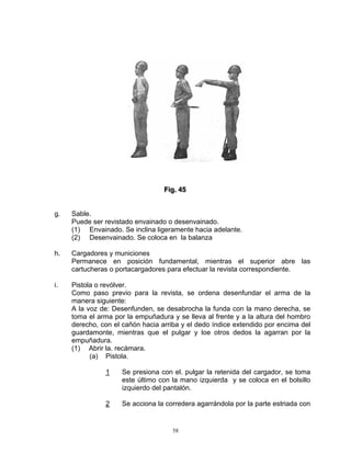 Fiig.. 45
                                  F g 45


g.   Sable.
     Puede ser revistado envainado o desenvainado.
     (1) Envainado. Se inclina ligeramente hacia adelante.
     (2) Desenvainado. Se coloca en la balanza

h.   Cargadores y municiones
     Permanece en posición fundamental, mientras el superior abre las
     cartucheras o portacargadores para efectuar la revista correspondiente.

i.   Pistola o revólver.
     Como paso previo para la revista, se ordena desenfundar el arma de la
     manera siguiente:
     A la voz de: Desenfunden, se desabrocha la funda con la mano derecha, se
     toma el arma por la empuñadura y se lleva al frente y a la altura del hombro
     derecho, con el cañón hacia arriba y el dedo índice extendido por encima del
     guardamonte, mientras que el pulgar y loe otros dedos la agarran por la
     empuñadura.
     (1) Abrir la. recámara.
           (a) Pistola.

               1     Se presiona con el. pulgar la retenida del cargador, se toma
                     este último con la mano izquierda y se coloca en el bolsillo
                     izquierdo del pantalón.

               2     Se acciona la corredera agarrándola por la parte estriada con


                                     58
 