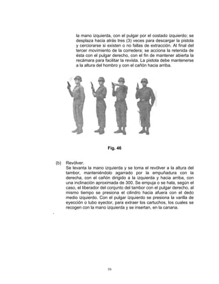 la mano izquierda, con el pulgar por el costado izquierdo; se
               desplaza hacia atrás tres (3) veces para descargar la pistola
               y cerciorarse si existen o no fallas de extracción. Al final del
               tercer movimiento de la corredera; se acciona la retenida de
               ésta con el pulgar derecho, con el fin de mantener abierta la
               recámara para facilitar la revista. La pistola debe mantenerse
               a la altura del hombro y con el cañón hacia arriba.




                                Fig. 46


    (b)   Revólver.
          Se levanta la mano izquierda y se toma el revólver a la altura del
          tambor, manteniéndolo agarrado por la empuñadura con la
          derecha, con el cañón dirigido a la izquierda y hacia arriba, con
          una inclinación aproximada de 300. Se empuja o se hala, según el
          caso, el liberador del conjunto del tambor con el pulgar derecho, al
          mismo tiempo se presiona el cilindro hacia afuera con el dedo
          medio izquierdo. Con el pulgar izquierdo se presiona la varilla de
          eyección o tubo eyector, para extraer los cartuchos, los cuales se
          recogen con la mano izquierda y se insertan, en la canana.
.




                                59
 