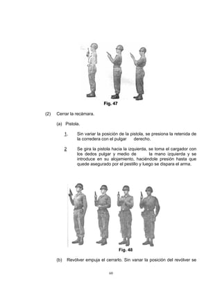 Fiig.. 47
                                   F g 47

(2)   Cerrar la recámara.

      (a) Pistola.

            1.       Sin variar la posición de la pistola, se presiona la retenida de
                     la corredera con el pulgar     derecho.

            2        Se gira la pistola hacia la izquierda, se toma el cargador con
                     los dedos pulgar y medio de            la mano izquierda y se
                     introduce en su alojamiento, haciéndole presión hasta que
                     quede asegurado por el pestillo y luego se dispara el arma.




                                               Fig. 48

      (b)       Revólver empuja el cerrarlo. Sin vanar la posición del revólver se

                                      60
 