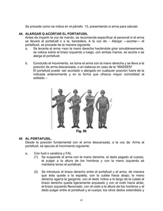 Se procede como se indica en el párrafo 13, presentando si arma para saludar.

44. ALARGAR Q ACORTAR EL PORTAFUSIL
    Antes de impartir la voz de mando, se recomienda especificar al personal si el arma
    se llevará al portafusll o a la, bandolera. A la voz de: - Alargar —acortar— el
    portaftusil, se procede de la manera siguiente:
    a.    Se levanta el arma <son la mano derecha haciéndola girar simultáneamente,
          se coloca sobre el brazo izquierdo y luego, con ambas manos, se acorta o se
          alarga el portafusil.

    b.   Concluido el movimiento, se toma el arma con la mano derecha y se lleva a la
         posición de arma descansada, o en balanza en caso de la “MADSEN”
         El portafusil puede -ser acortado o alargado en cualquier posición fuera de la
         indicada anteriormente y en la forma que ofrezca mayor comodidad al
         soldado. -




                                        Fiig.. 50
                                        F g 50

45 AL PORTAFUSIL.
   Desde la posición fundamental con el arma descansada, a la voz de: Arma al
   portafusil, se ejecuta el movimiento siguiente:

    a.    Con fusil o carabina y FAL
          (1) Se suspende el arma con la mano derecha, el dedo pegado al cuerpo,
               el pulgar a la altura de los hombros y con la mano izquierda sé
               mantiene tenso el portafusil.

          (2)   Se introduce el brazo derecho entre el portafusil y el arma, de manera
                que ésta quede a la espalda, con la culata hacia abajo; la mano
                derecha agarra la garganta, con el dedo índice a lo largo de la culata el
                brazo derecho queda ligeramente arqueado y con el codo hacia atrás;
                el brazo izquierdo flexionado, con el codo a la altura de los hombros y el
                dedo pulgar entre el portafusil y el cuerpo; los otros dedos extendidos y


                                           62
 
