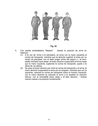 Fig. 52

b.   Con pistola ametralladora “Madsen”           (desde la posición de arma en
     balanza).
     (1) A la voz de: Arma a la bandolera, se toma con la mano izquierda la
          correa de transporte, mientras que la derecha sujetará el arma por su
          centro de gravedad, con el dedo pulgar arriba del seguro y - la trom-
          petilla inclinada hacia abajo; el brazo derecho suspenderá el arma hasta
          que la mano izquierda, sujetando la correa de transporte, quede a la
          altura de -la cabeza.
     (2) Se pasa el brazo derecho por entre la correa de transporte y el arma; la
          mano derecha suspenderá el arma por el cargador, mientras que con la
          izquierda. colocará la correa de transporte sobre el hombro izquierdo;
          con la mano derecha se colocará el arma a la espalda en posición
          oblicua, con la trompetilla hacia abajo y al lado derecho. - Ambas
          manos vuelven a la posición fundamental.




                                     64
 