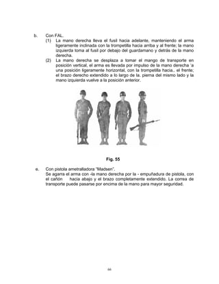 b.   Con FAL.
     (1) La mano derecha lleva el fusil hacia adelante, manteniendo el arma
         ligeramente inclinada con la trompetilla hacia arriba y al frente; la mano
         izquierda toma al fusil por debajo del guardamano y detrás de la mano
         derecha.
     (2) La mano derecha se desplaza a tomar el mango de transporte en
         posición vertical, el arma es llevada por impulso de la mano derecha ‘a
         una posición ligeramente horizontal, con la trompetilla hacia.. el frente;
         el brazo derecho extendido a lo largo de la. pierna del mismo lado y la
         mano izquierda vuelve a la posición anterior.




                                    Fig. 55

e.   Con pistola ametralladora “Madsen”.
     Se agarra el arma con -la mano derecha por la - empuñadura de pistola, con
     el cañón     hacia abajo y el brazo completamente extendido. La correa de
     transporte puede pasarse por encima de la mano para mayor seguridad.




                                     66
 
