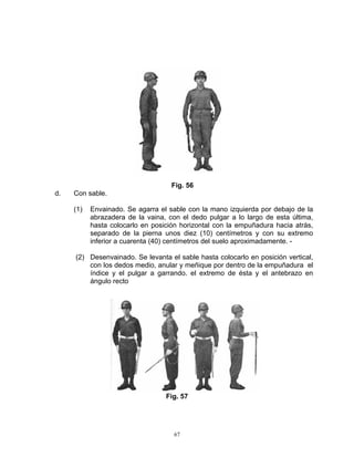 Fig. 56
d.   Con sable.

     (1)   Envainado. Se agarra el sable con la mano izquierda por debajo de la
           abrazadera de la vaina, con el dedo pulgar a lo largo de esta última,
           hasta colocarlo en posición horizontal con la empuñadura hacia atrás,
           separado de la pierna unos diez (10) centímetros y con su extremo
           inferior a cuarenta (40) centímetros del suelo aproximadamente. -

     (2) Desenvainado. Se levanta el sable hasta colocarlo en posición vertical,
         con los dedos medio, anular y meñique por dentro de la empuñadura el
         índice y el pulgar a garrando. el extremo de ésta y el antebrazo en
         ángulo recto




                                  Fig. 57




                                    67
 