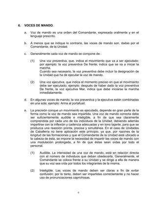 6.   VOCES DE MANDO.

     a.   Voz de mando es una orden del Comandante, expresada oralmente y en el
          lenguaje prescrito.

     b.   A menos que se indique lo contrario, las voces de mando son. dadas por el
          Comandante, de la Unidad.

     c.   Generalmente cada voz de mando se compone de:

          (1)   Una voz preventiva, que. indica el movimiento que va a ser ejecutado;
                por ejemplo: la voz preventiva De frente, indica que se va a iniciar la
                marcha.
                Cuando sea necesario, la voz preventiva debe incluir la designación de
                la Unidad que ha de ejecutar la voz de mando.

          (2)   Una voz ejecutiva, que indica el momento preciso en que el movimiento
                debe ser ejecutado; ejemplo: después de haber dado la voz preventiva
                De frente, la voz ejecutiva Mar, indica que debe iniciarse la marcha
                inmediatamente.

     d.   En algunas voces de mando, la voz preventiva y la ejecutiva están combinadas
          en una sola; ejemplo: Arma al portafusil.

     e.   La precisión conque un movimiento es ejecutado, depende en gran parte de la
          forma como la voz de mando sea impartida. Una voz de mando correcta debe
          ser suficientemente audible e inteligible, a fin de que sea claramente
          comprendida por cada uno de los individuos de la Unidad, debiendo además
          impartirse con la inflexión y cadencia adecuadas y en tono tajante, para que se
          produzca una reacción pronta, precisa y simultánea. En el caso de Unidades
          de Caballería no tiene aplicación este principio, ya que, por razones de la
          longitud de las formaciones y que el Comandante de la Unidad está ubicado a
          la cabeza de ésta, se impone la necesidad de impartir las voces de mando con
          una modulación prolongada, a fin de que éstas sean oídas por todo el
          personal.

          (1)   Audible. La intensidad de una voz de mando, está en relación directa
                con el número de individuos que deban obedecerla. Generalmente, el
                Comandante se coloca frente a su Unidad y se dirige a ella de manera
                que su voz sea oída por todos los integrantes de la misma.

          (2)   Inteligible. Las voces de mando deben ser claras a fin de evitar
                confusión; por lo tanto, deben ser impartidas correctamente y no hacer
                uso de pronunciaciones caprichosas.



                                            6
 