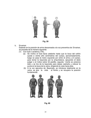 Fig. 59

b.   Envainar.
     Estando en la posición de arma descansada a la voz preventiva de: Envainar,
     se procede de la manera siguiente:
     (1) Con fusil o carabina y FAL.
          (a) Se inclina el fusil hacia adelante hasta que la boca del cañón
               quede a veinte (20) centímetros del cuerpo, aproximadamente,
               luego se pasa la mano izquierda por entre el arma y el cuerpo,
               para tomar la bayoneta por la empuñadura, apoyando el dedo
               pulgar o el índice sobre !el pestillo, seguida.’ mente se presiona
               éste y se tira de la bayoneta para desee castrarla y colocar la
               punta en la boca de la vaina, dirigiendo la vista hacia ésta.
           (b) A la voz ejecutiva de: Bayoneta, se introduce totalmente en la
               vaina, se gira la vista       al frente y se recupera la posición
               fundamental.




                                    Fig. 60



                                    69
 