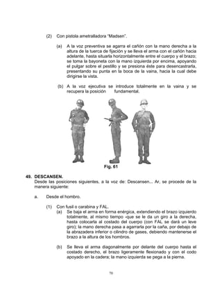 (2)   Con pistola ametralladora “Madsen”.

                (a)   A la voz preventiva se agarra el cañón con la mano derecha a la
                      altura de la tuerca de fijación y se lleva el arma con el cañón hacia
                      adelante, hasta situarla horizontalmente entre el cuerpo y el brazo;
                      se toma la bayoneta con la mano izquierda por encima, apoyando
                      el pulgar sobre el pestillo y se presiona éste para desencastrarla,
                      presentando su punta en la boca de la vaina, hacia la cual debe
                      dirigirse la vista.

                (b) A la voz ejecutiva se introduce totalmente en la vaina y se
                    recupera la posición fundamental.




                                         Fig. 61

49. DESCANSEN.
    Desde las posiciones siguientes, a la voz de: Descansen... Ar, se procede de la
    manera siguiente:

    a.    Desde el hombro.

          (1)   Con fusil o carabina y FAL.
                (a) Se baja el arma en forma enérgica, extendiendo el brazo izquierdo
                     totalmente, al mismo tiempo -que se le da un giro a la derecha,
                     hasta colocarla al costado del cuerpo (con FAL se dará un leve
                     giro); la mano derecha pasa a agarrarla por la caña, por debajo de
                     la abrazadera inferior o cilindro de gases, debiendo mantenerse el
                     brazo a la altura de los hombros.

                (b)   Se lleva el arma diagonalmente por delante del cuerpo hasta el
                      costado derecho, el brazo ligeramente flexionado y con el codo
                      apoyado en la cadera; la mano izquierda se pega a la pierna.


                                            70
 