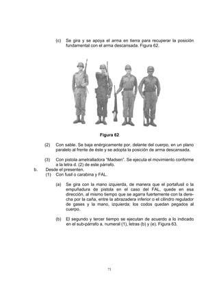 (c)   Se gira y se apoya el arma en tierra para recuperar la posición
                 fundamental con el arma descansada. Figura 62.




                                   Figura 62

     (2)   Con sable. Se baja enérgicamente por, delante del cuerpo, en un plano
           paralelo al frente de éste y se adopta la posición de arma descansada.

     (3) Con pistola ametralladora “Madsen”. Se ejecuta el movimiento conforme
         a la letra d. (2) de este párrafo.
b.   Desde el presenten.
     (1) Con fusil o carabina y FAL.

           (a)   Se gira con la mano izquierda, de manera que el portafusil o la
                 empuñadura de pistola en el caso del FAL, quede en esa
                 dirección, al mismo tiempo que se agarra fuertemente con la dere-
                 cha por la caña, entre la abrazadera inferior o el cilindro regulador
                 de gases y la mano, izquierda; los codos quedan pegados al
                 cuerpo.

           (b)   El segundo y tercer tiempo se ejecutan de acuerdo a lo indicado
                 en el sub-párrafo a. numeral (1), letras (b) y (e). Figura 63.




                                       71
 