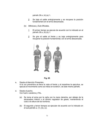 párrafo 38 a. (4) (a) 1.

                 2    Se baja el sable enérgicamente y se recupera la posición
                      fundamental con el arma descansada.

           (b)   Alféreces y Sub-Oficiales.

                 1    El primer tiempo se ejecuta de acuerdo con lo indicado en el
                      párrafo 38 a. (4) (b) 1.

                 2    Se gira el sable al frente y se baja enérgicamente para
                      recuperar la posición fundamental, con el arma descansada.




                                     Fig. 65

e.   Desde el Atención Presenten.
     A la voz preventiva se lleva la vista al frente y al impartirse la ejecutiva, se
     ejecuta el movimiento como se indica en la letra k. de este mismo párrafo.

d.   Desde el pecho.
     Con fusil o carabina y FAL.

     (a)   Se toma el arma por la caña con la mano derecha, por debajo de la
           abrazadera inferior o el cilindro regulador de gases, manteniendo el
           codo a la altura de los hombros.

     (b)   El segundo y tercer tiempos se ejecutan de acuerdo con lo indicado en
           el sub-párrafo a. (1), (b), (c).



                                        73
 