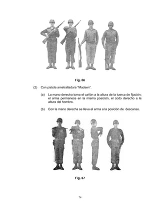 Fig. 66

(2)   Con pistola ametralladora “Madsen”.

      (a)   La mano derecha toma el cañón a la altura de la tuerca de fijación;
            el arma permanece en la misma posición, el codo derecho a la
            altura del hombro.

      (b)   Con la mano derecha se lleva el arma a la posición de descanso.




                               Fig. 67




                                 74
 