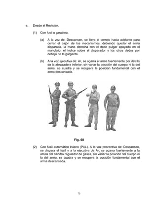 e.   Desde el Revisten.

     (1)   Con fusil o çarabina.

           (a)   A la voz de: Descansen, se lleva el cerrojo hacia adelante para
                 cerrar el cajón de los mecanismos, debiendo quedar el arma
                 disparada, la mano derecha con el dedo pulgar apoyado en el
                 manubrio, el índice sobre el disparador y los otros dedos por
                 debajo de la garganta.

           (b)   A la voz ejecutiva de: Ar, se agarra el arma fuertemente por detrás
                 de la abrazadera inferior, sin variar la posición del cuerpo ni la del
                 arma, se cuadra y se recupera la posición fundamental con el
                 arma descansada.




                                     Fig. 68

     (2)   Con fusil automático liviano (PAL). A la voz preventiva de: Descansen,
           se dispara el fusil y a la ejecutiva de Ar, se agarra fuertemente a la
           altura del cilindro regulador de gases, sin variar la posición del cuerpo ni
           la del arma, se cuadra y se recupera la posición fundamental con el
           arma descansada.




                                       75
 