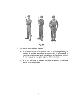 Fig. 69

(3)   Con pistola ametralladora “Madsen”.

      (a)   A la voz preventiva se mantiene el arma en la misma posición y se
            verifica el montaje; se coloca el cargador en su alojamiento; la
            mano derecha agarra el arma por la tuerca de fijación del cañón y
            la mano izquierda se pega a la pierna del mismo lado.

      (b)   Á la voz ejecutiva, el soldado recupera la posición fundamental
            con el arma descansada.




                                 76
 