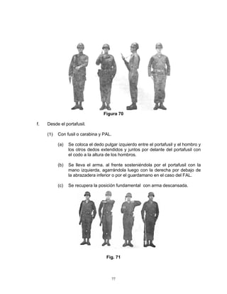 Figura 70

f.   Desde el portafusil.

     (1)   Con fusil o carabina y PAL.

           (a)   Se coloca el dedo pulgar izquierdo entre el portafusil y el hombro y
                 los otros dedos extendidos y juntos por delante del portafusil con
                 el codo a la altura de los hombros.

           (b)   Se lleva el arma. al frente sosteniéndola por el portafusil con la
                 mano izquierda, agarrándola luego con la derecha por debajo de
                 la abrazadera inferior o por el guardamano en el caso del FAL.

           (c)   Se recupera la posición fundamental con arma descansada.




                                    Fig. 71



                                         77
 