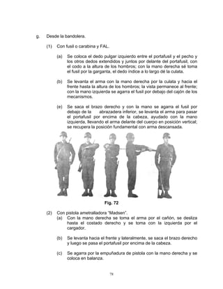g.   Desde la bandolera.

     (1)   Con fusil o carabina y FAL.

           (a)   Se coloca el dedo pulgar izquierdo entre el portafusil y el pecho y
                 los otros dedos extendidos y juntos por delante del portafusil, con
                 el codo a la altura de los hombros; con la mano derecha sé toma
                 el fusil por la garganta, el dedo índice a lo largo dé la culata.

           (b)   Se levanta el arma con la mano derecha por la culata y hacia el
                 frente hasta la altura de los hombros; la vista permanece al frente;
                 con la mano izquierda se agarra el fusil por debajo del cajón de los
                 mecanismos.

           (e)   Se saca el brazo derecho y con la mano se agarra el fusil por
                 debajo de la     abrazadera inferior, se levanta el arma para pasar
                 el portafusil por encima de la cabeza, ayudado con la mano
                 izquierda, llevando el arma delante del cuerpo en posición vertical;
                 se recupera la posición fundamental con arma descansada.




                                    Fig. 72

     (2)   Con pistola ametralladora “Madsen”.
           (a) Con la mano derecha se toma el arma por el cañón, se desliza
               hasta el costado derecho y se toma con la izquierda por el
               cargador.

           (b)   Se levanta hacia el frente y lateralmente, se saca el brazo derecho
                 y luego se pasa el portafusil por encima de la cabeza.

           (c)   Se agarra por la empuñadura de pistola con la mano derecha y se
                 coloca en balanza.


                                         78
 