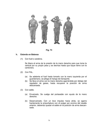 Fig. 73

h.   Estando en Balanza

     (1)   Con fusil o carabina.

           Se libera el arma de la presión de la mano derecha para que tome la
           vertical por su propio peso y se des-liza hasta que toque tierra con la
           cantonera.

     (2)   Con FAL.

           (a)   Se adelanta el fusil hasta tomarlo con la mano izquierda por el
                 guardamano, se pliega el mango de transporte.
           (b)   Se lleva el arma con la mano derecha agarrándola por debajo del
                 regulador de gases, hasta recuperar la posición de arma
                 descansada.

     (3)   Con sable.

           (a)   Envainado. Se cuelga del portasable con ayuda de la mano
                 derecha.

           (b)   Desenvainado. Con un leve impulso hacia atrás, se agarra
                 fuertemente la empuñadura con el pulgar por encima del resalte
                 anterior, debiendo quedar el sable en la posición de arma descan-
                 sada.




                                      79
 